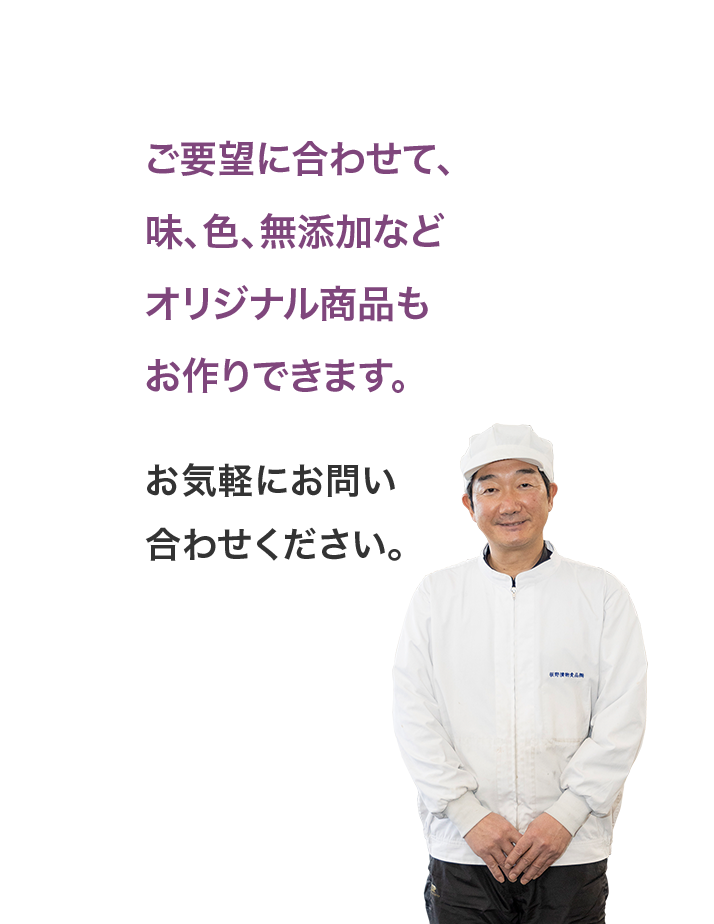 ご要望に合わせて、味、色、無添加などオリジナル商品もお作りできます。お気軽にお問い合わせください。